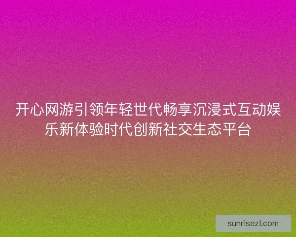 开心网游引领年轻世代畅享沉浸式互动娱乐新体验时代创新社交生态平台