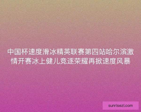 中国杯速度滑冰精英联赛第四站哈尔滨激情开赛冰上健儿竞逐荣耀再掀速度风暴