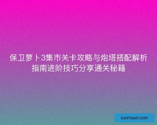 保卫萝卜3集市关卡攻略与炮塔搭配解析指南进阶技巧分享通关秘籍