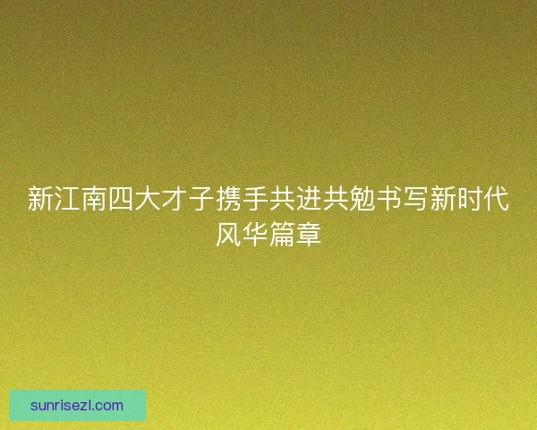 新江南四大才子携手共进共勉书写新时代风华篇章
