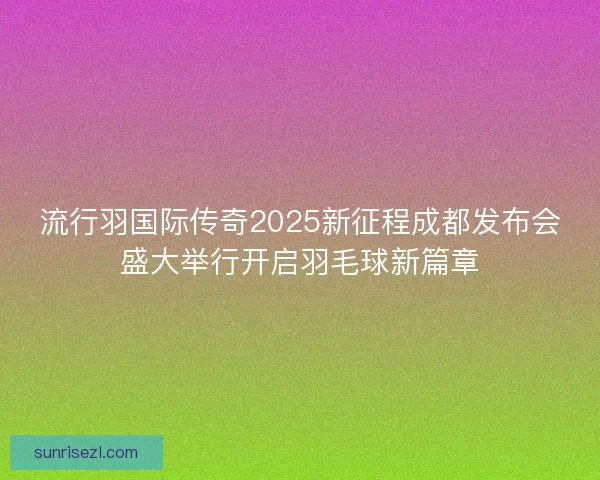 流行羽国际传奇2025新征程成都发布会盛大举行开启羽毛球新篇章