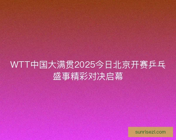 WTT中国大满贯2025今日北京开赛乒乓盛事精彩对决启幕