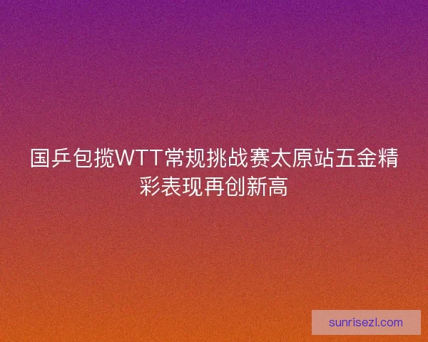 国乒包揽WTT常规挑战赛太原站五金精彩表现再创新高