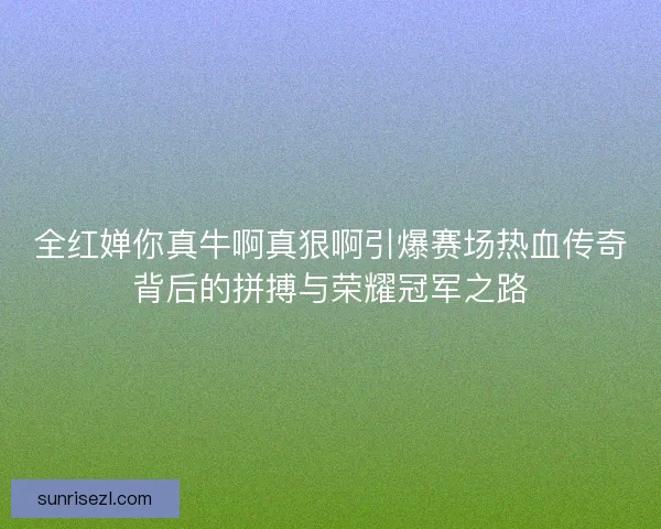 全红婵你真牛啊真狠啊引爆赛场热血传奇背后的拼搏与荣耀冠军之路